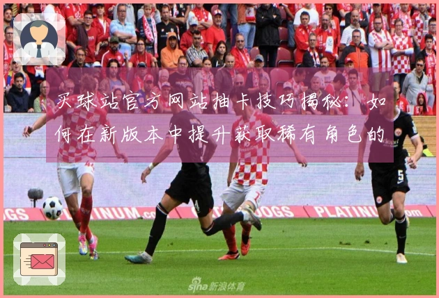 买球站官方网站抽卡技巧揭秘：如何在新版本中提升获取稀有角色的成功率