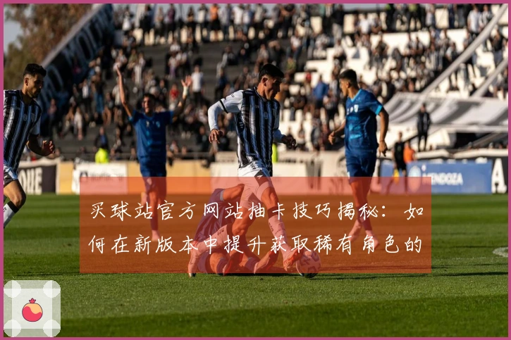 买球站官方网站抽卡技巧揭秘：如何在新版本中提升获取稀有角色的成功率