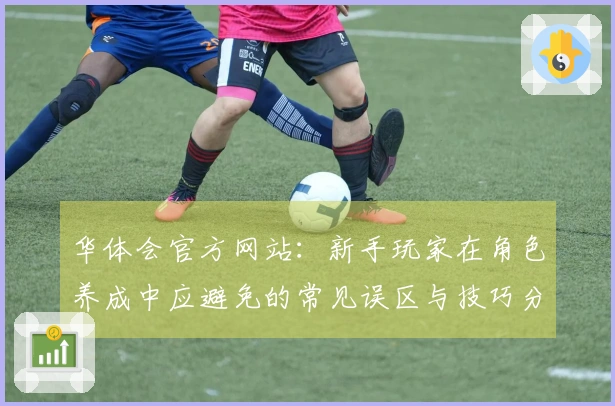 华体会官方网站：新手玩家在角色养成中应避免的常见误区与技巧分享