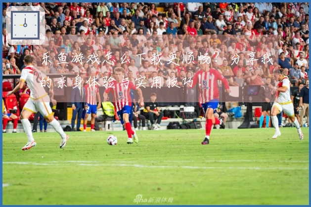 乐鱼游戏怎么下载更顺畅？分享我的亲身体验与实用技巧！