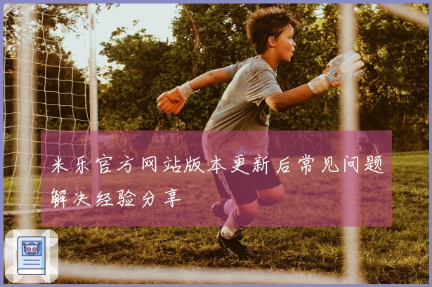 米乐官方网站版本更新后常见问题解决经验分享