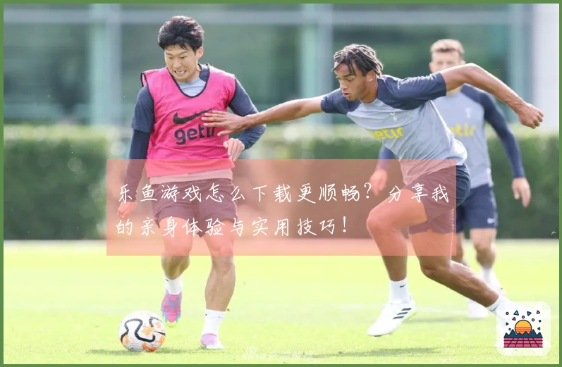 乐鱼游戏怎么下载更顺畅？分享我的亲身体验与实用技巧！